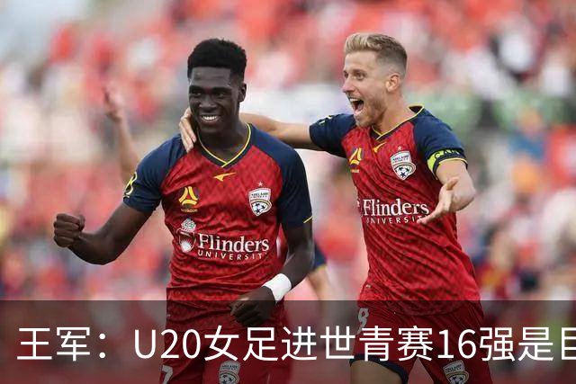 王军：U20女足进世青赛16强是巨大进步，若备战周期更长会更好